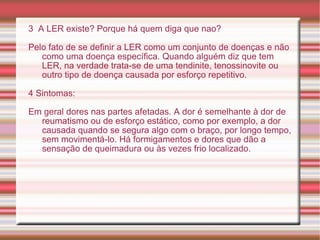 3  A LER existe? Porque há quem diga que nao? Pelo fato de se definir a LER como um conjunto de doenças e não como uma doença específica. Quando alguém diz que tem LER, na verdade trata-se de uma tendinite, tenossinovite ou outro tipo de doença causada por esforço repetitivo. 4 Sintomas: Em geral dores nas partes afetadas. A dor é semelhante à dor de reumatismo ou de esforço estático, como por exemplo, a dor causada quando se segura algo com o braço, por longo tempo, sem movimentá-lo. Há formigamentos e dores que dão a sensação de queimadura ou às vezes frio localizado. 