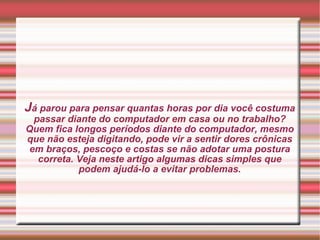 J á parou para pensar quantas horas por dia você costuma passar diante do computador em casa ou no trabalho? Quem fica longos períodos diante do computador, mesmo que não esteja digitando, pode vir a sentir dores crônicas em braços, pescoço e costas se não adotar uma postura correta. Veja neste artigo algumas dicas simples que podem ajudá-lo a evitar problemas. 
