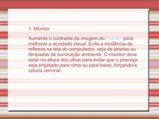 1. Monitor Aumente o contraste da imagem do  monitor  para melhorar a acuidade visual. Evite a incidência de reflexos na tela do computador, seja de janelas ou lâmpadas de iluminação ambiente. O monitor deve estar na altura dos olhos para evitar que o pescoço seja projetado para cima ou para baixo, forçando a coluna cervical. 