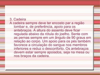 3. Cadeira A cadeira sempre deve ter encosto par a região lombar e, de preferência, apoio para os antebraços. A altura do assento deve ficar regulada abaixo da rótula do joelho. Sente com as pernas sempre em um ângulo de 90 graus em relação ao corpo. Um apoio para os pés também favorece a circulação do sangue nos membros inferiores e reduz o desconforto. Os antebraços devem estar sempre apoiados, seja na mesa ou nos braços da cadeira. 