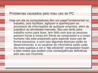 Problemas causados pelo mau uso do PC Hoje em dia os computadores têm um papel fundamental no trabalho, pois facilitam, agilizam e aperfeiçoam os processos de informações de qualquer empresa, alem de substituir as atividades manuais. Seu uso tanto para trabalho como para lazer, tem feito com que as pessoas passem horas e horas em frente ao computador e o corpo humano não esta preparado para suportar esse uso de forma excessiva, e com isso algumas doenças estão se desenvolvendo, e os usuários de informática estão cada dia mais sujeitos a ver o “tão eficiente” computador trazer a eles males que podem criar conseqüências definitivas pelo seu uso incorreto. 