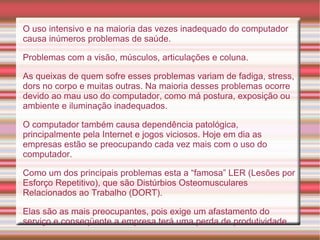 O uso intensivo e na maioria das vezes inadequado do computador causa inúmeros problemas de saúde. Problemas com a visão, músculos, articulações e coluna.  As queixas de quem sofre esses problemas variam de fadiga, stress, dors no corpo e muitas outras. Na maioria desses problemas ocorre devido ao mau uso do computador, como má postura, exposição ou ambiente e iluminação inadequados. O computador também causa dependência patológica, principalmente pela Internet e jogos viciosos. Hoje em dia as empresas estão se preocupando cada vez mais com o uso do computador.  Como um dos principais problemas esta a “famosa” LER (Lesões por Esforço Repetitivo), que são Distúrbios Osteomusculares Relacionados ao Trabalho (DORT).  Elas são as mais preocupantes, pois exige um afastamento do serviço e conseqüente a empresa terá uma perda de produtividade.  