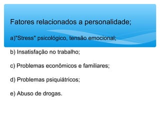 Fatores relacionados a personalidade;
a)"Stress" psicológico, tensão emocional;
b) Insatisfação no trabalho;
c) Problemas econômicos e familiares;
d) Problemas psiquiátricos;
e) Abuso de drogas.
 