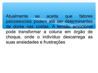 Atualmente  se  aceita  que  fatores 
psicossociais  podem  até  ser  determinantes 
de  dores  nas  costas.  A  tensão  emocional 
pode  transformar  a  coluna  em  órgão  de 
choque,  onde  o  indivíduo  descarrega  as 
suas ansiedades e frustrações
 