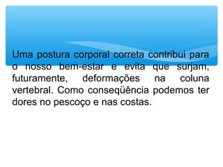 Uma postura corporal correta contribui para
o nosso bem-estar e evita que surjam,
futuramente, deformações na coluna
vertebral. Como conseqüência podemos ter
dores no pescoço e nas costas.
 