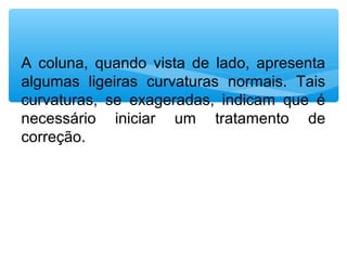 A coluna, quando vista de lado, apresenta
algumas ligeiras curvaturas normais. Tais
curvaturas, se exageradas, indicam que é
necessário iniciar um tratamento de
correção.
 