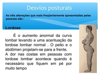 Desvios posturais
As três alterações que mais freqüentemente apresentadas pelas
pessoas são :
Lordose
 
         É  o  aumento  anormal  da  curva 
lombar levando a uma acentuação da 
lordose  lombar  normal  .  O  peito  e  o 
abdômen projetam-se para a frente. 
A  dor  nas  costas  em  pessoas  com 
lordose  lombar  acontece  quando  é 
necessário  que  fiquem  em  pé  por 
muito tempo 
 