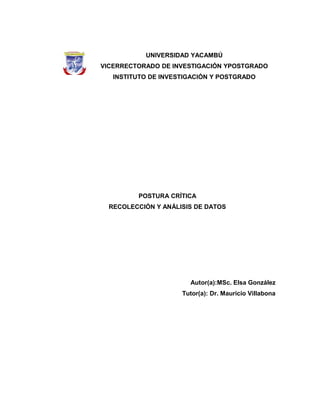 UNIVERSIDAD YACAMBÚ
VICERRECTORADO DE INVESTIGACIÓN YPOSTGRADO
   INSTITUTO DE INVESTIGACIÓN Y POSTGRADO




         POSTURA CRÍTICA
  RECOLECCIÓN Y ANÁLISIS DE DATOS




                       Autor(a):MSc. Elsa González
                     Tutor(a): Dr. Mauricio Villabona
 