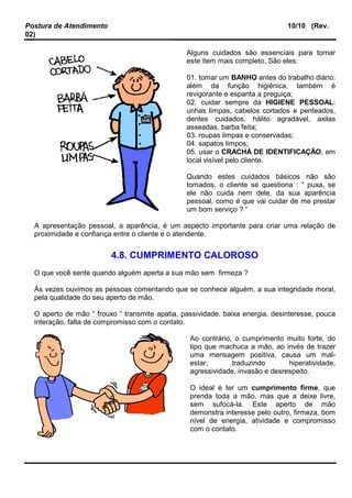 Postura de Atendimento 10/10 (Rev.
02)
Alguns cuidados são essenciais para tornar
este item mais completo. São eles:
01. tomar um BANHO antes do trabalho diário:
além da função higiênica, também é
revigorante e espanta a preguiça;
02. cuidar sempre da HIGIENE PESSOAL:
unhas limpas, cabelos cortados e penteados,
dentes cuidados, hálito agradável, axilas
asseadas, barba feita;
03. roupas limpas e conservadas;
04. sapatos limpos;
05. usar o CRACHÁ DE IDENTIFICAÇÃO, em
local visível pelo cliente.
Quando estes cuidados básicos não são
tomados, o cliente se questiona : “ puxa, se
ele não cuida nem dele, da sua aparência
pessoal, como é que vai cuidar de me prestar
um bom serviço ? “
A apresentação pessoal, a aparência, é um aspecto importante para criar uma relação de
proximidade e confiança entre o cliente e o atendente.
4.8. CUMPRIMENTO CALOROSO
O que você sente quando alguém aperta a sua mão sem firmeza ?
Às vezes ouvimos as pessoas comentando que se conhece alguém, a sua integridade moral,
pela qualidade do seu aperto de mão.
O aperto de mão “ frouxo “ transmite apatia, passividade, baixa energia, desinteresse, pouca
interação, falta de compromisso com o contato.
Ao contrário, o cumprimento muito forte, do
tipo que machuca a mão, ao invés de trazer
uma mensagem positiva, causa um mal-
estar, traduzindo hiperatividade,
agressividade, invasão e desrespeito.
O ideal é ter um cumprimento firme, que
prenda toda a mão, mas que a deixe livre,
sem sufocá-la. Este aperto de mão
demonstra interesse pelo outro, firmeza, bom
nível de energia, atividade e compromisso
com o contato.
 