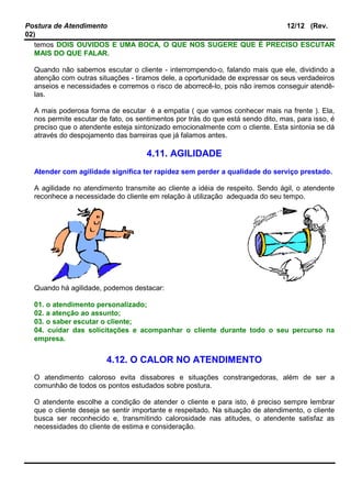 Postura de Atendimento 12/12 (Rev.
02)
temos DOIS OUVIDOS E UMA BOCA, O QUE NOS SUGERE QUE É PRECISO ESCUTAR
MAIS DO QUE FALAR.
Quando não sabemos escutar o cliente - interrompendo-o, falando mais que ele, dividindo a
atenção com outras situações - tiramos dele, a oportunidade de expressar os seus verdadeiros
anseios e necessidades e corremos o risco de aborrecê-lo, pois não iremos conseguir atendê-
las.
A mais poderosa forma de escutar é a empatia ( que vamos conhecer mais na frente ). Ela,
nos permite escutar de fato, os sentimentos por trás do que está sendo dito, mas, para isso, é
preciso que o atendente esteja sintonizado emocionalmente com o cliente. Esta sintonia se dá
através do despojamento das barreiras que já falamos antes.
4.11. AGILIDADE
Atender com agilidade significa ter rapidez sem perder a qualidade do serviço prestado.
A agilidade no atendimento transmite ao cliente a idéia de respeito. Sendo ágil, o atendente
reconhece a necessidade do cliente em relação à utilização adequada do seu tempo.
Quando há agilidade, podemos destacar:
01. o atendimento personalizado;
02. a atenção ao assunto;
03. o saber escutar o cliente;
04. cuidar das solicitações e acompanhar o cliente durante todo o seu percurso na
empresa.
4.12. O CALOR NO ATENDIMENTO
O atendimento caloroso evita dissabores e situações constrangedoras, além de ser a
comunhão de todos os pontos estudados sobre postura.
O atendente escolhe a condição de atender o cliente e para isto, é preciso sempre lembrar
que o cliente deseja se sentir importante e respeitado. Na situação de atendimento, o cliente
busca ser reconhecido e, transmitindo calorosidade nas atitudes, o atendente satisfaz as
necessidades do cliente de estima e consideração.
 