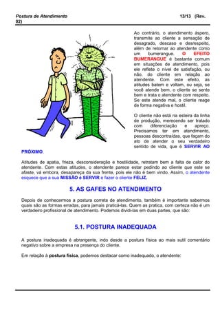 Postura de Atendimento 13/13 (Rev.
02)
Ao contrário, o atendimento áspero,
transmite ao cliente a sensação de
desagrado, descaso e desrespeito,
além de retornar ao atendente como
um bumerangue. O EFEITO
BUMERANGUE é bastante comum
em situações de atendimento, pois
ele reflete o nível de satisfação, ou
não, do cliente em relação ao
atendente. Com este efeito, as
atitudes batem e voltam, ou seja, se
você atende bem, o cliente se sente
bem e trata o atendente com respeito.
Se este atende mal, o cliente reage
de forma negativa e hostil.
O cliente não está na esteira da linha
de produção, merecendo ser tratado
com diferenciação e apreço.
Precisamos ter em atendimento,
pessoas descontraídas, que façam do
ato de atender o seu verdadeiro
sentido de vida, que é SERVIR AO
PRÓXIMO.
Atitudes de apatia, frieza, desconsideração e hostilidade, retratam bem a falta de calor do
atendente. Com estas atitudes, o atendente parece estar pedindo ao cliente que este se
afaste, vá embora, desapareça da sua frente, pois ele não é bem vindo. Assim, o atendente
esquece que a sua MISSÃO é SERVIR e fazer o cliente FELIZ.
5. AS GAFES NO ATENDIMENTO
Depois de conhecermos a postura correta de atendimento, também é importante sabermos
quais são as formas erradas, para jamais praticá-las. Quem as pratica, com certeza não é um
verdadeiro profissional de atendimento. Podemos dividi-las em duas partes, que são:
5.1. POSTURA INADEQUADA
A postura inadequada é abrangente, indo desde a postura física ao mais sutil comentário
negativo sobre a empresa na presença do cliente.
Em relação à postura física, podemos destacar como inadequado, o atendente:
 