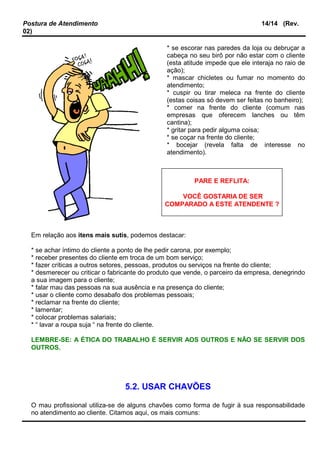 Postura de Atendimento 14/14 (Rev.
02)
* se escorar nas paredes da loja ou debruçar a
cabeça no seu birô por não estar com o cliente
(esta atitude impede que ele interaja no raio de
ação);
* mascar chicletes ou fumar no momento do
atendimento;
* cuspir ou tirar meleca na frente do cliente
(estas coisas só devem ser feitas no banheiro);
* comer na frente do cliente (comum nas
empresas que oferecem lanches ou têm
cantina);
* gritar para pedir alguma coisa;
* se coçar na frente do cliente;
* bocejar (revela falta de interesse no
atendimento).
Em relação aos itens mais sutis, podemos destacar:
* se achar íntimo do cliente a ponto de lhe pedir carona, por exemplo;
* receber presentes do cliente em troca de um bom serviço;
* fazer críticas a outros setores, pessoas, produtos ou serviços na frente do cliente;
* desmerecer ou criticar o fabricante do produto que vende, o parceiro da empresa, denegrindo
a sua imagem para o cliente;
* falar mau das pessoas na sua ausência e na presença do cliente;
* usar o cliente como desabafo dos problemas pessoais;
* reclamar na frente do cliente;
* lamentar;
* colocar problemas salariais;
* “ lavar a roupa suja “ na frente do cliente.
LEMBRE-SE: A ÉTICA DO TRABALHO É SERVIR AOS OUTROS E NÃO SE SERVIR DOS
OUTROS.
5.2. USAR CHAVÕES
O mau profissional utiliza-se de alguns chavões como forma de fugir à sua responsabilidade
no atendimento ao cliente. Citamos aqui, os mais comuns:
PARE E REFLITA:
VOCÊ GOSTARIA DE SER
COMPARADO A ESTE ATENDENTE ?
 