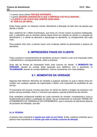Postura de Atendimento 15/15 (Rev.
02)
* o senhor como cliente TEM QUE ENTENDER ...
* o senhor DEVERIA AGRADECER O QUE A EMPRESA FAZ PELO SENHOR...
* o CLIENTE É UM CHATO QUE SEMPRE QUER MAIS...
* AÍ VEM ELE DE NOVO...
Estas frases geram um bloqueio mental, dificultando a liberação do lado bom da pessoa que
atende o cliente.
Aqui, podemos ter o efeito bumerangue, que torna um círculo vicioso na postura inadequada,
pois, o atendente usa os chavões (pensa dessa forma em relação ao cliente e a situação de
atendimento ), o cliente se aborrece e descarrega no atendente, ou simplesmente não volta
mais.
Para quebrar este ciclo, é preciso haver uma mudança radical no pensamento e postura do
atendente.
6. IMPRESSÕES FINAIS DO CLIENTE
Toda a postura e comportamento do atendente vai levar o cliente a criar uma impressão sobre
o atendimento e, consequentemente, sobre a empresa.
Duas são as formas de impressões finais mais comuns do cliente: 1) MOMENTO DA
VERDADE: através do contato direto (pessoal) e/ou telefônico com o atendente; 2)
TELEIMAGEM: através do contato telefônico. Vamos conhecê-las com mais detalhes.
6.1. MOMENTOS DA VERDADE
Segundo Karl Albrecht, Momento da Verdade é qualquer episódio no qual o cliente entra em
contato com qualquer aspecto da organização e obtem uma impressão da qualidade do seu
serviço.
O funcionário tem poucos minutos para fixar na mente do cliente a imagem da empresa e do
próprio serviço prestado. Este é o momento que separa o grande profissional dos demais.
Este verdadeiro profissional trabalha em cada momento da verdade, considerando-o único e
fundamental para definir a satisfação do cliente. Ele se fundamenta na chamada TRÍADE DO
ATENDIMENTO OU TRIÂNGULO DO ATENDIMENTO, que é composto de elementos básicos
do processo de interação, que são:
A ) A PESSOA
A pessoa mais importante é aquela que está na sua frente. Então, podemos entender que a
pessoa mais importante é o cliente que está na frente e precisa de atenção.
 
