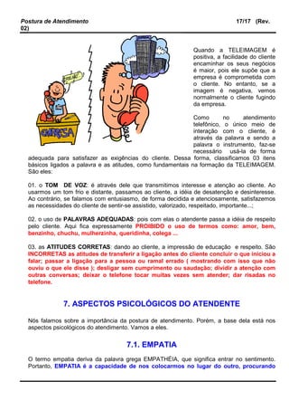 Postura de Atendimento 17/17 (Rev.
02)
Quando a TELEIMAGEM é
positiva, a facilidade do cliente
encaminhar os seus negócios
é maior, pois ele supõe que a
empresa é comprometida com
o cliente. No entanto, se a
imagem é negativa, vemos
normalmente o cliente fugindo
da empresa.
Como no atendimento
telefônico, o único meio de
interação com o cliente, é
através da palavra e sendo a
palavra o instrumento, faz-se
necessário usá-la de forma
adequada para satisfazer as exigências do cliente. Dessa forma, classificamos 03 itens
básicos ligados a palavra e as atitudes, como fundamentais na formação da TELEIMAGEM.
São eles:
01. o TOM DE VOZ: é através dele que transmitimos interesse e atenção ao cliente. Ao
usarmos um tom frio e distante, passamos ao cliente, a idéia de desatenção e desinteresse.
Ao contrário, se falamos com entusiasmo, de forma decidida e atenciosamente, satisfazemos
as necessidades do cliente de sentir-se assistido, valorizado, respeitado, importante...;
02. o uso de PALAVRAS ADEQUADAS: pois com elas o atendente passa a idéia de respeito
pelo cliente. Aqui fica expressamente PROIBIDO o uso de termos como: amor, bem,
benzinho, chuchu, mulherzinha, queridinha, colega ...
03. as ATITUDES CORRETAS: dando ao cliente, a impressão de educação e respeito. São
INCORRETAS as atitudes de transferir a ligação antes do cliente concluir o que iniciou a
falar; passar a ligação para a pessoa ou ramal errado ( mostrando com isso que não
ouviu o que ele disse ); desligar sem cumprimento ou saudação; dividir a atenção com
outras conversas; deixar o telefone tocar muitas vezes sem atender; dar risadas no
telefone.
7. ASPECTOS PSICOLÓGICOS DO ATENDENTE
Nós falamos sobre a importância da postura de atendimento. Porém, a base dela está nos
aspectos psicológicos do atendimento. Vamos a eles.
7.1. EMPATIA
O termo empatia deriva da palavra grega EMPATHÉIA, que significa entrar no sentimento.
Portanto, EMPATIA é a capacidade de nos colocarmos no lugar do outro, procurando
 