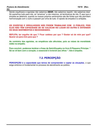 Postura de Atendimento 19/19 (Rev.
02)
Sendo orgulhosos e egoístas não sabemos AMAR, não sabemos repartir, não sabemos doar.
Só queremos tudo para nós, só “amamos” a nós mesmos, só lembramos de nós. É aqui que a
empatia se deteriora, quando os nossos próprios sentimentos são tão fortes que não permitem
harmonização com o outro e passam por cima de tudo. O oposto da empatia é a antipatia.
OS EGOÍSTAS E ORGULHOSOS NÃO PODEM TRABALHAR COM O PÚBLICO, POIS
ELES NÃO TÊM CAPACIDADE DE SE COLOCAR NO LUGAR DO OUTRO E ENTENDER
OS SEUS SENTIMENTOS E NECESSIDADES.
REFLITA; ter orgulho de que ? Ficar vaidoso por que ? Gostar só de mim por que?
Querer só para mim para que ?
Ao contrário dos egoístas, os empáticos são altruístas, pois as raízes da moralidade
estão na empatia.
Para concluir, podemos lembrar a frase de Saint-Exupéry no livro O Pequeno Príncipe: “
Só se vê bem com o coração; o essencial é invisível aos olhos “. Isto é empatia.
7.2. PERCEPÇÃO
PERCEPÇÃO é a capacidade que temos de compreender e captar as situações, o que
exige sintonia e é fundamental no processo de atendimento ao público.
 