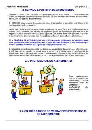 Postura de Atendimento 2/2 (Rev. 02)
2. SERVIÇO E POSTURA DE ATENDIMENTO
Observando estas duas condições principais que causam a vinculação ou o afastamento do
cliente da empresa, podemos separar a estrutura de uma empresa de serviços em dois itens:
os serviços e a postura de atendimento.
O SERVIÇO assume uma dimensão macro nas organizações e, como tal, está diretamente
relacionado ao próprio negócio.
Nesta visão mais global, estão incluídas as políticas de serviços, a sua própria definição e
filosofia. Aqui, também são tratados os aspectos gerais da organização que dão peso ao
negócio, como: o ambiente físico, as cores ( pintura ), os jardins. Este item, portanto , depende
mais diretamente da empresa e está mais relacionado com as condições sistêmicas.
Já a POSTURA DE ATENDIMENTO, que é o tratamento dispensado às pessoas, está
mais relacionado com o funcionário em si, com as suas atitudes e o seu modo de agir
com os clientes. Portanto, está ligado às condições individuais.
É necessário unir estes dois pontos e estabelecer nas políticas das empresas, o treinamento,
a definição de um padrão de atendimento e de um perfil básico para o profissional de
atendimento, como forma de avançar no próprio negócio . Dessa maneira, estes dois itens se
tornam complementares e inter-relacionados, com dependência recíproca para terem peso .
3. O PROFISSIONAL DO ATENDIMENTO
Para conhecermos
melhor a postura de
atendimento, faz-se
necessário falar do
verdadeiro
profissional do
atendimento.
3.1. OS TRÊS PASSOS DO VERDADEIRO PROFISSIONAL
DE ATENDIMENTO:
 