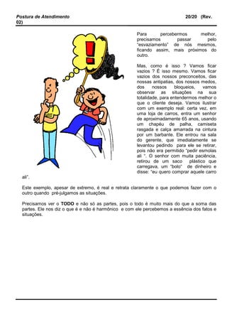 Postura de Atendimento 20/20 (Rev.
02)
Para percebermos melhor,
precisamos passar pelo
“esvaziamento” de nós mesmos,
ficando assim, mais próximos do
outro.
Mas, como é isso ? Vamos ficar
vazios ? É isso mesmo. Vamos ficar
vazios dos nossos preconceitos, das
nossas antipatias, dos nossos medos,
dos nossos bloqueios, vamos
observar as situações na sua
totalidade, para entendermos melhor o
que o cliente deseja. Vamos ilustrar
com um exemplo real: certa vez, em
uma loja de carros, entra um senhor
de aproximadamente 65 anos, usando
um chapéu de palha, camiseta
rasgada e calça amarrada na cintura
por um barbante. Ele entrou na sala
do gerente, que imediatamente se
levantou pedindo para ele se retirar,
pois não era permitido “pedir esmolas
ali “. O senhor com muita paciência,
retirou de um saco plástico que
carregava, um “bolo“ de dinheiro e
disse: “eu quero comprar aquele carro
ali”.
Este exemplo, apesar de extremo, é real e retrata claramente o que podemos fazer com o
outro quando pré-julgamos as situações.
Precisamos ver o TODO e não só as partes, pois o todo é muito mais do que a soma das
partes. Ele nos diz o que é e não é harmônico e com ele percebemos a essência dos fatos e
situações.
 