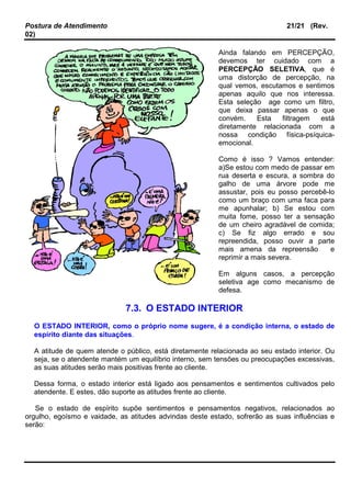 Postura de Atendimento 21/21 (Rev.
02)
Ainda falando em PERCEPÇÃO,
devemos ter cuidado com a
PERCEPÇÃO SELETIVA, que é
uma distorção de percepção, na
qual vemos, escutamos e sentimos
apenas aquilo que nos interessa.
Esta seleção age como um filtro,
que deixa passar apenas o que
convém. Esta filtragem está
diretamente relacionada com a
nossa condição física-psíquica-
emocional.
Como é isso ? Vamos entender:
a)Se estou com medo de passar em
rua deserta e escura, a sombra do
galho de uma árvore pode me
assustar, pois eu posso percebê-lo
como um braço com uma faca para
me apunhalar; b) Se estou com
muita fome, posso ter a sensação
de um cheiro agradável de comida;
c) Se fiz algo errado e sou
repreendida, posso ouvir a parte
mais amena da repreensão e
reprimir a mais severa.
Em alguns casos, a percepção
seletiva age como mecanismo de
defesa.
7.3. O ESTADO INTERIOR
O ESTADO INTERIOR, como o próprio nome sugere, é a condição interna, o estado de
espírito diante das situações.
A atitude de quem atende o público, está diretamente relacionada ao seu estado interior. Ou
seja, se o atendente mantém um equilíbrio interno, sem tensões ou preocupações excessivas,
as suas atitudes serão mais positivas frente ao cliente.
Dessa forma, o estado interior está ligado aos pensamentos e sentimentos cultivados pelo
atendente. E estes, dão suporte as atitudes frente ao cliente.
Se o estado de espírito supõe sentimentos e pensamentos negativos, relacionados ao
orgulho, egoísmo e vaidade, as atitudes advindas deste estado, sofrerão as suas influências e
serão:
 