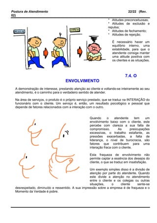 Postura de Atendimento 22/22 (Rev.
02)
* Atitudes preconceituosas;
* Atitudes de exclusão e
repulsa;
* Atitudes de fechamento;
* Atitudes de rejeição.
É necessário haver um
equilíbrio interno, uma
estabilidade, para que o
atendente consiga manter
uma atitude positiva com
os clientes e as situações.
7.4. O
ENVOLVIMENTO
A demonstração de interesse, prestando atenção ao cliente e voltando-se inteiramente ao seu
atendimento, é o caminho para o verdadeiro sentido de atender.
Na área de serviços, o produto é o próprio serviço prestado, que se traduz na INTERAÇÃO do
funcionário com o cliente. Um serviço é, então, um resultado psicológico e pessoal que
depende de fatores relacionados com a interação com o outro.
Quando o atendente tem um
envolvimento baixo com o cliente, este
percebe com clareza a sua falta de
compromisso. As preocupações
excessivas, o trabalho estafante, as
pressões exacerbadas, a falta de
liderança, o nível de burocracia, são
fatores que contribuem para uma
interação fraca com o cliente.
Esta fraqueza de envolvimento não
permite captar a essência dos desejos do
cliente, o que se traduz em insatisfação.
Um exemplo simples disso é a divisão de
atenção por parte do atendente. Quando
este divide a atenção no atendimento
entre o cliente e os colegas ou outras
situações, o cliente sente-se
desrespeitado, diminuído e ressentido. A sua impressão sobre a empresa é de fraqueza e o
Momento da Verdade é pobre.
 