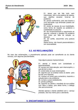 Postura de Atendimento 24/24 (Rev.
02)
01. deixar que ele fale tudo, sem
interromper. Isto é uma espécie de catarse,
que significa esvaziar, livrar-se do
problema;
02. jamais confrontá-lo, pois isso levaria a
uma discussão cuja dimensão poderia ser
incalculável;
03. anotar as causas da sua insatisfação,
como forma de respeito ao problema e
credibilidade no assunto;
04. dar encaminhamento e seguimento ao
assunto, evitando o dissabor do problema
ficar maior por falta de solução ou
descaso;
05. ser cortês, assumindo uma postura
natural.
Dessa forma, não haverá passionalidade e
sim racionalidade.
8.2. AS RECLAMAÇÕES
No caso das reclamações, o procedimento aplicado pode ser semelhante ao do cliente
nervoso, com algumas peculiaridades.
Veja alguns passos imprescindíveis:
01. atenda o cliente com cordialidade e
espontaneidade;
02. escute com total atenção, sem interrompê-lo, o
que ele tem a dizer;
03. anote todas as suas reclamações;
04. diga-lhe que vai analisar todos os dados para
lhe dar uma resposta;
05. marque um prazo para contactá-lo, trazendo a
solução para o seu problema;
06. cumpra o prazo estabelecido;
07. jamais justifique;
08. exponha ao cliente o resultado da sua análise
com fatos e dados, pois desta forma, o diálogo
não será emocional.
Atender apenas o cliente satisfeito com o serviço
prestado, não traz mérito para o atendente.
9. ENCANTANDO O CLIENTE
 