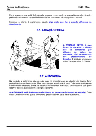 Postura de Atendimento 25/25 (Rev.
02)
Fazer apenas o que está definido pela empresa como sendo o seu padrão de atendimento,
pode até satisfazer as necessidades do cliente, mas talvez não ultrapasse o normal.
Encantar o cliente é exatamente aquele algo mais que faz a grande diferença no
atendimento.
9.1. ATUAÇÃO EXTRA
A ATUAÇÃO EXTRA é uma
forma de encantar o cliente
que se caracteriza por
atitudes ou ações do
atendente, não estabelecidas
nos procedimentos de
trabalho. É produzir um serviço
acima da expectativa do cliente.
9.2. AUTONOMIA
Na verdade, a autonomia não deveria estar no encantamento do cliente; ela deveria fazer
parte da estrutura da empresa. Mas, nem sempre a realidade é esta. Colocamos aqui porque
o consumidor brasileiro ainda se encanta ao encontrar numa loja, um balconista que pode
resolver as suas queixas sem se dirigir ao gerente.
A AUTONOMIA está diretamente relacionada ao processo de tomada de decisão. Onde
existir uma situação na qual o funcionário precise decidir, deve haver autonomia.
 