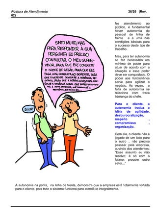 Postura de Atendimento 26/26 (Rev.
02)
No atendimento ao
público, é fundamental
haver autonomia do
pessoal de linha de
frente e é uma das
condições básicas para
o sucesso deste tipo de
trabalho.
Mas, para ter autonomia
se faz necessário um
mínimo de poder para
atuar de acordo com a
situação e esse poder
deve ser conquistado. O
poder aos funcionários
serve para agilizar o
negócio. Às vezes, a
falta de autonomia se
relaciona com fraca
liderança do chefe.
Para o cliente, a
autonomia traduz a
idéia de agilidade,
desburocratização,
respeito ,
compromisso ,
organização.
Com ela, o cliente não é
jogado de um lado para
o outro , não precisa
passear pela empresa,
ouvindo dos atendentes:
“Esse assunto eu não
resolvo; é só com o
fulano; procure outro
setor...”
A autonomia na ponta, na linha de frente, demonstra que a empresa está totalmente voltada
para o cliente, pois todo o sistema funciona para atendê-lo integralmente.
 