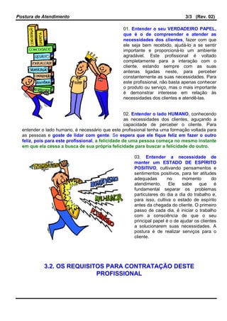 Postura de Atendimento 3/3 (Rev. 02)
01. Entender o seu VERDADEIRO PAPEL,
que é o de compreender e atender as
necessidades dos clientes, fazer com que
ele seja bem recebido, ajudá-lo a se sentir
importante e proporcioná-lo um ambiente
agradável. Este profissional é voltado
completamente para a interação com o
cliente, estando sempre com as suas
antenas ligadas neste, para perceber
constantemente as suas necessidades. Para
este profissional, não basta apenas conhecer
o produto ou serviço, mas o mais importante
é demonstrar interesse em relação às
necessidades dos clientes e atendê-las.
02. Entender o lado HUMANO, conhecendo
as necessidades dos clientes, aguçando a
capacidade de perceber o cliente. Para
entender o lado humano, é necessário que este profissional tenha uma formação voltada para
as pessoas e goste de lidar com gente. Se espera que ele fique feliz em fazer o outro
feliz, pois para este profissional, a felicidade de uma pessoa começa no mesmo instante
em que ela cessa a busca de sua própria felicidade para buscar a felicidade do outro.
03. Entender a necessidade de
manter um ESTADO DE ESPÍRITO
POSITIVO, cultivando pensamentos e
sentimentos positivos, para ter atitudes
adequadas no momento do
atendimento. Ele sabe que é
fundamental separar os problemas
particulares do dia a dia do trabalho e,
para isso, cultiva o estado de espírito
antes da chegada do cliente. O primeiro
passo de cada dia, é iniciar o trabalho
com a consciência de que o seu
principal papel é o de ajudar os clientes
a solucionarem suas necessidades. A
postura é de realizar serviços para o
cliente.
3.2. OS REQUISITOS PARA CONTRATAÇÃO DESTE
PROFISSIONAL
 