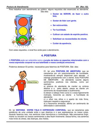 Postura de Atendimento 4/4 (Rev. 02)
Para trabalhar com atendimento ao público, alguns requisitos são essenciais ao atendente.
São eles:
•••• Gostar de SERVIR, de fazer o outro
feliz.
•••• Gostar de lidar com gente.
•••• Ser extrovertido.
•••• Ter humildade.
•••• Cultivar um estado de espírito positivo.
• Satisfazer as necessidades do cliente.
• Cuidar da aparência.
Com estes requisitos, o sinal fica verde para o atendimento.
4. POSTURA
A POSTURA pode ser entendida como a junção de todos os aspectos relacionados com a
nossa expressão corporal na sua totalidade e nossa condição emocional.
Podemos destacar 03 pontos necessários para falarmos de POSTURA. São eles:
01. ter uma POSTURA DE ABERTURA: que se
caracteriza por um posicionamento de humildade,
mostrando-se sempre disponível para atender e
interagir prontamente com o cliente. Esta POSTURA
DE ABERTURA do atendente suscita alguns
sentimentos positivos nos clientes, como por
exemplo:
a) postura do atendente de manter os ombros
abertos e o peito aberto, passa ao cliente um
sentimento de receptividade e acolhimento;
b) deixar a cabeça meio curva e o corpo ligeiramente
inclinado, transmite ao cliente a humildade do
atendente;
c) o olhar nos olhos e o aperto de mão firme,
traduzem respeito e segurança;
d) a fisionomia amistosa, alenta um sentimento de
afetividade e calorosidade.
02. ter SINTONIA ENTRE FALA E EXPRESSÃO CORPORAL: que se caracteriza pela
existência de uma unidade entre o que dizemos e o que expressamos no nosso corpo.
Quando fazemos isso, nos sentimos mais harmônicos e confortáveis. Não precisamos fingir,
mentir ou encobrir os nossos sentimentos e eles fluem livremente. Dessa forma, nos sentimos
mais livres do stress, das doenças, dos medos.
 