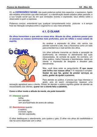 Postura de Atendimento 5/5 (Rev. 02)
03. as EXPRESSÕES FACIAIS: das quais podemos extrair dois aspectos: o expressivo, ligado
aos estados emocionais que elas traduzem e a identificação destes estados pelas pessoas; e
a sua função social que diz em que condições ocorreu a expressão, seus efeitos sobre o
observador e quem a expressa.
Podemos concluir, entendendo que, qualquer comportamento inclui posturas e é sempre
fruto da interação complexa entre o organismo e o seu meio ambiente.
4.1. O OLHAR
Os olhos transmitem o que está na nossa alma. Através do olhar, podemos passar para
as pessoas os nossos sentimentos mais profundos, pois ele reflete o nosso estado de
espírito.
Ao analisar a expressão do olhar, não vamos nos
prender somente a ele, mas a fisionomia como um todo
para entendermos o real sentido dos olhos.
Um olhar brilhante transmite ao cliente a sensação de
acolhimento, de interesse no atendimento das suas
necessidades, de vontade de ajudar. Ao contrário, um
olhar apático, traduz fraqueza e desinteresse, dando ao
cliente, a impressão de desgosto e dissabor pelo
atendimento.
Mas, você deve estar se perguntando: O que causa
este brilho nos nossos olhos ? A resposta é simples:
Gostar do que faz, gostar de prestar serviços ao
outro, gostar de ajudar o próximo.
Para atender ao público, é preciso que haja interesse e
gosto, pois só assim conseguimos repassar uma
sensação agradável para o cliente. Gostar de atender o público significa gostar de atender as
necessidades dos clientes, querer ver o cliente feliz e satisfeito.
Como o olhar revela a atitude da mente, ele pode transmitir:
01. Interesse quando:
brilha;
tem atenção;
vem acompanhado de aceno de cabeça.
02. Desinteresse quando:
é apático;
é imóvel, rígido;
não tem expressão.
O olhar desbloqueia o atendimento, pois quebra o gelo. O olhar nos olhos dá credibilidade e
não há como dissimular com o olhar.
 