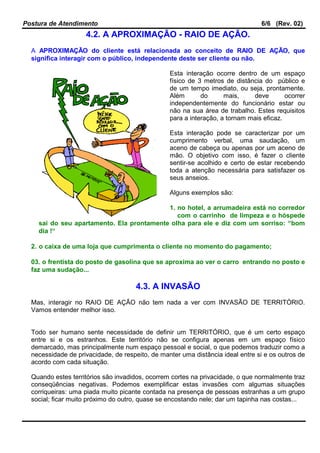 Postura de Atendimento 6/6 (Rev. 02)
4.2. A APROXIMAÇÃO - RAIO DE AÇÃO.
A APROXIMAÇÃO do cliente está relacionada ao conceito de RAIO DE AÇÃO, que
significa interagir com o público, independente deste ser cliente ou não.
Esta interação ocorre dentro de um espaço
físico de 3 metros de distância do público e
de um tempo imediato, ou seja, prontamente.
Além do mais, deve ocorrer
independentemente do funcionário estar ou
não na sua área de trabalho. Estes requisitos
para a interação, a tornam mais eficaz.
Esta interação pode se caracterizar por um
cumprimento verbal, uma saudação, um
aceno de cabeça ou apenas por um aceno de
mão. O objetivo com isso, é fazer o cliente
sentir-se acolhido e certo de estar recebendo
toda a atenção necessária para satisfazer os
seus anseios.
Alguns exemplos são:
1. no hotel, a arrumadeira está no corredor
com o carrinho de limpeza e o hóspede
sai do seu apartamento. Ela prontamente olha para ele e diz com um sorriso: “bom
dia !“
2. o caixa de uma loja que cumprimenta o cliente no momento do pagamento;
03. o frentista do posto de gasolina que se aproxima ao ver o carro entrando no posto e
faz uma sudação...
4.3. A INVASÃO
Mas, interagir no RAIO DE AÇÃO não tem nada a ver com INVASÃO DE TERRITÓRIO.
Vamos entender melhor isso.
Todo ser humano sente necessidade de definir um TERRITÓRIO, que é um certo espaço
entre si e os estranhos. Este território não se configura apenas em um espaço físico
demarcado, mas principalmente num espaço pessoal e social, o que podemos traduzir como a
necessidade de privacidade, de respeito, de manter uma distância ideal entre si e os outros de
acordo com cada situação.
Quando estes territórios são invadidos, ocorrem cortes na privacidade, o que normalmente traz
conseqüências negativas. Podemos exemplificar estas invasões com algumas situações
corriqueiras: uma piada muito picante contada na presença de pessoas estranhas a um grupo
social; ficar muito próximo do outro, quase se encostando nele; dar um tapinha nas costas...
 