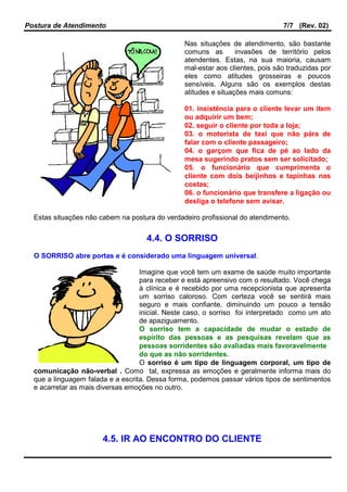 Postura de Atendimento 7/7 (Rev. 02)
Nas situações de atendimento, são bastante
comuns as invasões de território pelos
atendentes. Estas, na sua maioria, causam
mal-estar aos clientes, pois são traduzidas por
eles como atitudes grosseiras e poucos
sensíveis. Alguns são os exemplos destas
atitudes e situações mais comuns:
01. insistência para o cliente levar um item
ou adquirir um bem;
02. seguir o cliente por toda a loja;
03. o motorista de taxi que não pára de
falar com o cliente passageiro;
04. o garçom que fica de pé ao lado da
mesa sugerindo pratos sem ser solicitado;
05. o funcionário que cumprimenta o
cliente com dois beijinhos e tapinhas nas
costas;
06. o funcionário que transfere a ligação ou
desliga o telefone sem avisar.
Estas situações não cabem na postura do verdadeiro profissional do atendimento.
4.4. O SORRISO
O SORRISO abre portas e é considerado uma linguagem universal.
Imagine que você tem um exame de saúde muito importante
para receber e está apreensivo com o resultado. Você chega
à clínica e é recebido por uma recepcionista que apresenta
um sorriso caloroso. Com certeza você se sentirá mais
seguro e mais confiante, diminuindo um pouco a tensão
inicial. Neste caso, o sorriso foi interpretado como um ato
de apaziguamento.
O sorriso tem a capacidade de mudar o estado de
espírito das pessoas e as pesquisas revelam que as
pessoas sorridentes são avaliadas mais favoravelmente
do que as não sorridentes.
O sorriso é um tipo de linguagem corporal, um tipo de
comunicação não-verbal . Como tal, expressa as emoções e geralmente informa mais do
que a linguagem falada e a escrita. Dessa forma, podemos passar vários tipos de sentimentos
e acarretar as mais diversas emoções no outro.
4.5. IR AO ENCONTRO DO CLIENTE
 