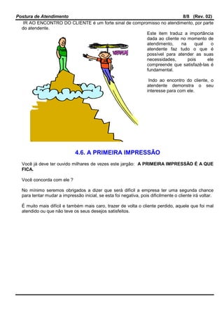 Postura de Atendimento 8/8 (Rev. 02)
IR AO ENCONTRO DO CLIENTE é um forte sinal de compromisso no atendimento, por parte
do atendente.
Este item traduz a importância
dada ao cliente no momento de
atendimento, na qual o
atendente faz tudo o que é
possível para atender as suas
necessidades, pois ele
compreende que satisfazê-las é
fundamental.
Indo ao encontro do cliente, o
atendente demonstra o seu
interesse para com ele.
4.6. A PRIMEIRA IMPRESSÃO
Você já deve ter ouvido milhares de vezes este jargão: A PRIMEIRA IMPRESSÃO É A QUE
FICA.
Você concorda com ele ?
No mínimo seremos obrigados a dizer que será difícil a empresa ter uma segunda chance
para tentar mudar a impressão inicial, se esta foi negativa, pois dificilmente o cliente irá voltar.
É muito mais difícil e também mais caro, trazer de volta o cliente perdido, aquele que foi mal
atendido ou que não teve os seus desejos satisfeitos.
 