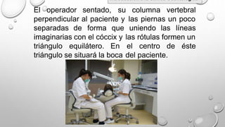 El operador sentado, su columna vertebral
perpendicular al paciente y las piernas un poco
separadas de forma que uniendo las líneas
imaginarias con el cóccix y las
el
del
rótulas formen un
triángulo equilátero. En centro de éste
triángulo se situará la boca paciente.
Introducción a la Clínica Odontológica
 
