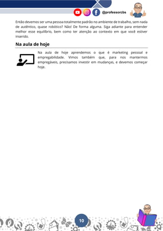 10
@professorcbs
Então devemos ser uma pessoa totalmente padrão no ambiente de trabalho, sem nada
de autêntico, quase robótico? Não! De forma alguma. Siga adiante para entender
melhor esse equilíbrio, bem como ter atenção ao contexto em que você estiver
inserido.
Na aula de hoje
Na aula de hoje aprendemos o que é marketing pessoal e
empregabilidade. Vimos também que, para nos mantermos
empregáveis, precisamos investir em mudanças, e devemos começar
hoje.
 