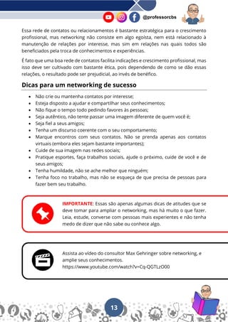 13
@professorcbs
Essa rede de contatos ou relacionamentos é bastante estratégica para o crescimento
profissional, mas networking não consiste em algo egoísta, nem está relacionado à
manutenção de relações por interesse, mas sim em relações nas quais todos são
beneficiados pela troca de conhecimentos e experiências.
É fato que uma boa rede de contatos facilita indicações e crescimento profissional, mas
isso deve ser cultivado com bastante ética, pois dependendo de como se dão essas
relações, o resultado pode ser prejudicial, ao invés de benéfico.
Dicas para um networking de sucesso
• Não crie ou mantenha contatos por interesse;
• Esteja disposto a ajudar e compartilhar seus conhecimentos;
• Não fique o tempo todo pedindo favores às pessoas;
• Seja autêntico, não tente passar uma imagem diferente de quem você é;
• Seja fiel a seus amigos;
• Tenha um discurso coerente com o seu comportamento;
• Marque encontros com seus contatos. Não se prenda apenas aos contatos
virtuais (embora eles sejam bastante importantes);
• Cuide de sua imagem nas redes sociais;
• Pratique esportes, faça trabalhos sociais, ajude o próximo, cuide de você e de
seus amigos;
• Tenha humildade, não se ache melhor que ninguém;
• Tenha foco no trabalho, mas não se esqueça de que precisa de pessoas para
fazer bem seu trabalho.
IMPORTANTE: Essas são apenas algumas dicas de atitudes que se
deve tomar para ampliar o networking, mas há muito o que fazer.
Leia, estude, converse com pessoas mais experientes e não tenha
medo de dizer que não sabe ou conhece algo.
Assista ao vídeo do consultor Max Gehringer sobre networking, e
amplie seus conhecimentos.
https://www.youtube.com/watch?v=Cq-QGTLzO00
 