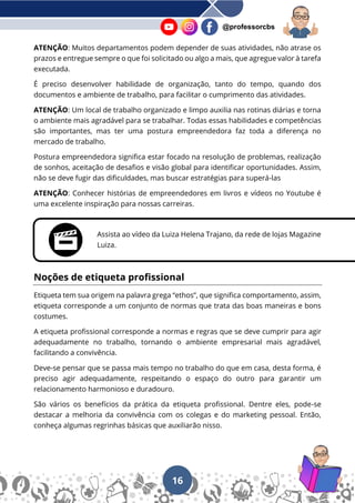 16
@professorcbs
ATENÇÃO: Muitos departamentos podem depender de suas atividades, não atrase os
prazos e entregue sempre o que foi solicitado ou algo a mais, que agregue valor à tarefa
executada.
É preciso desenvolver habilidade de organização, tanto do tempo, quando dos
documentos e ambiente de trabalho, para facilitar o cumprimento das atividades.
ATENÇÃO: Um local de trabalho organizado e limpo auxilia nas rotinas diárias e torna
o ambiente mais agradável para se trabalhar. Todas essas habilidades e competências
são importantes, mas ter uma postura empreendedora faz toda a diferença no
mercado de trabalho.
Postura empreendedora significa estar focado na resolução de problemas, realização
de sonhos, aceitação de desafios e visão global para identificar oportunidades. Assim,
não se deve fugir das dificuldades, mas buscar estratégias para superá-las
ATENÇÃO: Conhecer histórias de empreendedores em livros e vídeos no Youtube é
uma excelente inspiração para nossas carreiras.
Assista ao vídeo da Luiza Helena Trajano, da rede de lojas Magazine
Luiza.
Noções de etiqueta profissional
Etiqueta tem sua origem na palavra grega “ethos”, que significa comportamento, assim,
etiqueta corresponde a um conjunto de normas que trata das boas maneiras e bons
costumes.
A etiqueta profissional corresponde a normas e regras que se deve cumprir para agir
adequadamente no trabalho, tornando o ambiente empresarial mais agradável,
facilitando a convivência.
Deve-se pensar que se passa mais tempo no trabalho do que em casa, desta forma, é
preciso agir adequadamente, respeitando o espaço do outro para garantir um
relacionamento harmonioso e duradouro.
São vários os benefícios da prática da etiqueta profissional. Dentre eles, pode-se
destacar a melhoria da convivência com os colegas e do marketing pessoal. Então,
conheça algumas regrinhas básicas que auxiliarão nisso.
 
