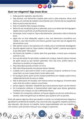 17
@professorcbs
Quer ser elegante? Siga essas dicas
• Saiba guardar segredos, seja discreto;
• Seja pontual, isso demonstra respeito pelo outro e pela empresa, afinal, você
assinou um contrato de trabalho concordando com o horário de seu expediente;
• Bata na porta antes de entrar;
• Está no trabalho? Não masque chicletes;
• Retire do seu vocabulário gírias e palavrões, pois o uso deste tipo de linguagem,
depõe contra o perfil de um profissional de sucesso;
• Ao bocejar, tossir e espirrar, faça-o discretamente, colocando a mão na frente da
boca;
• Jogue lixo no local adequado, separe o lixo, isso demonstra consciência eco
cidadã, e, caso não encontre uma lixeira, guarde o que tiver que ser jogado fora
até encontrar uma;
• Não aponte coisas e nem pessoas com o dedo, pois é considerado deselegante;
• Quando alguém espirrar, fique calado e não diga “Saúde!”, a pessoa que espirra
é que deve pedir “desculpas”;
• No horário de trabalho, o celular deve ficar guardado, a menos que a empresa
autorize o uso;
• Se o uso de celular for permitido, cuidado com o toque, nada de colocar músicas
de apelo sexual ou que tenham palavrões. Para não errar, prefira deixar no
silencioso ou escolha um toque básico;
• Peça desculpas quando cometer um erro;
• Não interrompa quando uma pessoa estiver falando;
• Cuidado com o que você irá vestir e com a postura corporal. Lembre-se: O seu
corpo fala e as suas roupas dizem muito sobre você;
• Em qualquer porta, quem sai tem sempre preferência em relação a quem entra,
independentemente do sexo ou idade;
• Não se deve parar em escadas, nem mesmo sentar nos degraus. O homem deve
subir atrás da mulher e descer à sua frente;
• Jamais segure o elevador, impedindo que outras pessoas façam uso do mesmo;
• Em transportes coletivos, é imprescindível ceder lugar para idosos, gestantes,
mulheres com crianças no colo e deficientes físicos;
• Também em transportes coletivos, se houver alguém em pé com embrulhos ou
sacolas, nada mais gentil que se oferecer para ajudá-lo com os pacotes.
Essas são apenas algumas dicas que ajudam a manter um comportamento elegante e
agradável no ambiente de trabalho, mas, acima de tudo, seja gentil, respeite o próximo,
seja educado, não discuta no trabalho, tenha responsabilidade com seu trabalho e,
com certeza, você será bem visto por seus colegas e superiores.
 
