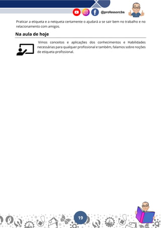 19
@professorcbs
Praticar a etiqueta e a netqueta certamente o ajudará a se sair bem no trabalho e no
relacionamento com amigos.
Na aula de hoje
Vimos conceitos e aplicações dos conhecimentos e Habilidades
necessárias para qualquer profissional e também, falamos sobre noções
de etiqueta profissional.
 