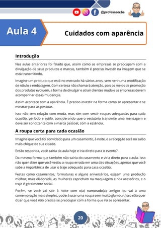 20
@professorcbs
Introdução
Nas aulas anteriores foi falado que, assim como as empresas se preocupam com a
divulgação de seus produtos e marcas, também é preciso investir na imagem que se
está transmitindo.
Imagine um produto que está no mercado há vários anos, sem nenhuma modificação
de rótulo e embalagem. Com certeza não chamará atenção, pois os meios de promoção
dos produtos evoluem, a forma de divulgar e atrair clientes muda e as empresas devem
acompanhar essas mudanças.
Assim acontece com a aparência. É preciso investir na forma como se apresentar e se
mostrar para as pessoas.
Isso não tem relação com moda, mas sim com vestir roupas adequadas para cada
ocasião, período e estilo, considerando que o vestuário transmite uma mensagem e
deve ser condizente com a marca pessoal, com a essência.
A roupa certa para cada ocasião
Imagine que você foi convidado para um casamento, à noite, e a recepção será no salão
mais chique de sua cidade.
Então responda, você sairia da aula hoje e iria direto para o evento?
Da mesma forma que também não sairia do casamento e viria direto para a aula. Isso
não quer dizer que você vestiu a roupa errada em uma das situações, apenas que você
sabe a importância de usar o traje adequado para casa ocasião.
Festas como casamentos, formaturas e alguns aniversários, exigem uma produção
melhor, mais elaborada, as mulheres capricham na maquiagem e nos acessórios, e o
traje é geralmente social.
Porém, se você vai sair à noite com o(a) namorado(a), amigos ou vai a uma
comemoração mais simples, poderá usar uma roupa sem muito glamour. Isso não quer
dizer que você não precisa se preocupar com a forma que irá se apresentar.
Cuidados com aparência
Aula 4
 