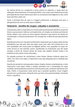 21
@professorcbs
Da mesma forma, se o programa é praia, piscina ou esportes, a roupa deve ser
adequada. Resumidamente, é complicado definir uma roupa como totalmente errada,
pois depende de muitos fatores para dizer se uma pessoa está elegante ou não, como
local, tipo físico, estilo, etc.
Como o principal foco da aula é a imagem profissional, o destaque será para o
planejamento de como se vestir para o trabalho.
Vestuário - escolha de roupas, calçados e acessórios
Você estudou sobre a importância e a maneira pela qual é possível identificar os pontos
fortes e que precisam melhorar, principalmente, em relação ao contexto profissional.
Porém, aliado a isso, existe um outro aspecto relevante e que precisa ser levado em
consideração: o vestuário profissional. Por conseguinte, é sobre ele que abordaremos
agora.
Quando pensamos em vestuário profissional é importante que as peças sejam de boa
qualidade (o que não quer dizer que sejam caras, pois, valor nem sempre tem a ver
com qualidade); não muito justas ou folgadas demais, mas, ajustadas ao corpo; em
cores neutras ou até coloridas, porém, equilibradas na composição; que não sejam
ousadas a ponto de mostrar partes do corpo; que estejam sempre limpas e de
preferência sem partes muito amassadas.
Os calçados precisam ser confortáveis e estar limpos. Muitas mulheres optam por
saltos, mas não é uma regra, o importante é que seja adequado para a atividade que
irá exercer.
Quanto aos acessórios como gravatas, lenços, chapéus, bolsas e joias/bijuterias, o mais
importante é que sejam limpos e estejam alinhados com a composição da roupa
escolhida. Sendo preferíveis acessórios mais discretos, pois, combinam facilmente com
tudo. Porém, é exatamente neste ponto que é possível equilibrar nossa imagem
pessoal com a profissional, utilizando itens que tem nossa particularidade, mantendo
assim, o equilíbrio.
 