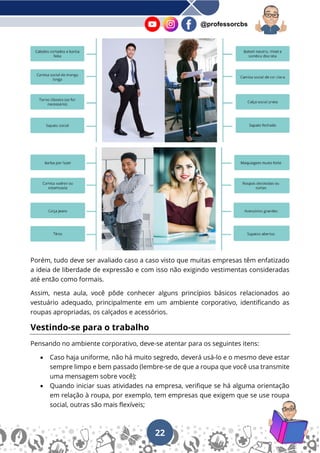 22
@professorcbs
Porém, tudo deve ser avaliado caso a caso visto que muitas empresas têm enfatizado
a ideia de liberdade de expressão e com isso não exigindo vestimentas consideradas
até então como formais.
Assim, nesta aula, você pôde conhecer alguns princípios básicos relacionados ao
vestuário adequado, principalmente em um ambiente corporativo, identificando as
roupas apropriadas, os calçados e acessórios.
Vestindo-se para o trabalho
Pensando no ambiente corporativo, deve-se atentar para os seguintes itens:
• Caso haja uniforme, não há muito segredo, deverá usá-lo e o mesmo deve estar
sempre limpo e bem passado (lembre-se de que a roupa que você usa transmite
uma mensagem sobre você);
• Quando iniciar suas atividades na empresa, verifique se há alguma orientação
em relação à roupa, por exemplo, tem empresas que exigem que se use roupa
social, outras são mais flexíveis;
 