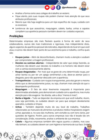 23
@professorcbs
• Analise a forma como seus colegas de trabalho se vestem;
• Fique atento, pois suas roupas não podem chamar mais atenção do que seus
atributos profissionais;
• Mesmo que não haja exigência para um tipo específico de roupa, cuidado com
os excessos;
• Lembre-se de que acessórios, maquiagem, cabelo, barba, unhas e sapatos
compõem sua aparência pessoal e também devem ter cuidados especiais.
Proibições
Determinadas empresas são mais flexíveis quanto à forma de vestir de seus
colaboradores, outras são mais tradicionais e rigorosas, mas independente disto,
alguns aspectos da aparência pessoal são tolerados, dependendo do local em que você
atua, e outros não devem fazer parte de sua vestimenta para o trabalho, confira quais
são:
• Roupas justas – Além de desconfortáveis, chamam muito a atenção e acabam
por comprometer a imagem profissional;
• Decotes ou camisas abertas – Independente do calor que esteja fazendo, as
mulheres não devem usar decotes no trabalho e os homens não devem estar
com a camisa excessivamente aberta;
• Roupas desgastadas – Por mais que se goste de uma determinada roupa, por
achar bonita ou por ter um apego sentimental a ela, deve-se atentar para o
desgaste, para não aparentar descuido com a aparência;
• Transparências – Cuidado com roupas transparentes, pois elas geram o mesmo
efeito que as demasiadamente justas, ou seja, chamam mais atenção do que o
desempenho profissional;
• Maquiagem – O fato de estar levemente maquiada é importante para
determinadas atividades, pois demonstram cuidado com a aparência, mas muita
atenção para não exagerar. Na dúvida, vale a dica: “menos é mais”;
• Barba e bigode – Tudo vai depender da empresa em que você trabalhe. Assim,
caso seja permitido, os cuidados devem ser para que estejam devidamente
aparados, cuidados e limpos;
• Unhas – Também depende muito do seu local de trabalho. Trabalhos
relacionados ao manuseio de alimentos e produtos médico hospitalares exigem
unhas aparadas e, no caso das mulheres, sem esmalte ou com tons claros, por
questões de higiene. Porém, para outras empresas isso não é levado tão em
consideração. Então, novamente, analise o ambiente de sua empresa;
• Cabelo – Algumas empresas também têm regras quanto a cabelos, mas caso
não tenham, os cuidados devem ser com higiene e harmonia de sua face. Então,
 