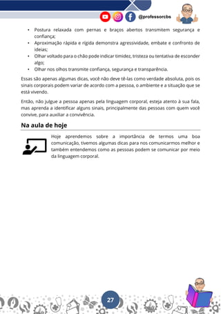 27
@professorcbs
• Postura relaxada com pernas e braços abertos transmitem segurança e
confiança;
• Aproximação rápida e rígida demonstra agressividade, embate e confronto de
ideias;
• Olhar voltado para o chão pode indicar timidez, tristeza ou tentativa de esconder
algo;
• Olhar nos olhos transmite confiança, segurança e transparência.
Essas são apenas algumas dicas, você não deve tê-las como verdade absoluta, pois os
sinais corporais podem variar de acordo com a pessoa, o ambiente e a situação que se
está vivendo.
Então, não julgue a pessoa apenas pela linguagem corporal, esteja atento à sua fala,
mas aprenda a identificar alguns sinais, principalmente das pessoas com quem você
convive, para auxiliar a convivência.
Na aula de hoje
Hoje aprendemos sobre a importância de termos uma boa
comunicação, tivemos algumas dicas para nos comunicarmos melhor e
também entendemos como as pessoas podem se comunicar por meio
da linguagem corporal.
 