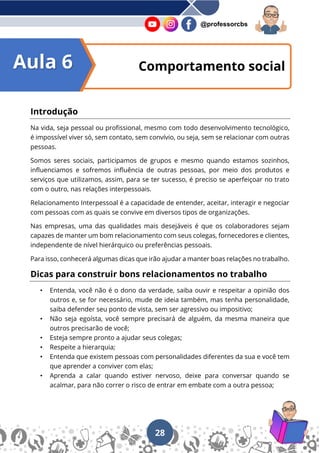 28
@professorcbs
Introdução
Na vida, seja pessoal ou profissional, mesmo com todo desenvolvimento tecnológico,
é impossível viver só, sem contato, sem convívio, ou seja, sem se relacionar com outras
pessoas.
Somos seres sociais, participamos de grupos e mesmo quando estamos sozinhos,
influenciamos e sofremos influência de outras pessoas, por meio dos produtos e
serviços que utilizamos, assim, para se ter sucesso, é preciso se aperfeiçoar no trato
com o outro, nas relações interpessoais.
Relacionamento Interpessoal é a capacidade de entender, aceitar, interagir e negociar
com pessoas com as quais se convive em diversos tipos de organizações.
Nas empresas, uma das qualidades mais desejáveis é que os colaboradores sejam
capazes de manter um bom relacionamento com seus colegas, fornecedores e clientes,
independente de nível hierárquico ou preferências pessoais.
Para isso, conhecerá algumas dicas que irão ajudar a manter boas relações no trabalho.
Dicas para construir bons relacionamentos no trabalho
• Entenda, você não é o dono da verdade, saiba ouvir e respeitar a opinião dos
outros e, se for necessário, mude de ideia também, mas tenha personalidade,
saiba defender seu ponto de vista, sem ser agressivo ou impositivo;
• Não seja egoísta, você sempre precisará de alguém, da mesma maneira que
outros precisarão de você;
• Esteja sempre pronto a ajudar seus colegas;
• Respeite a hierarquia;
• Entenda que existem pessoas com personalidades diferentes da sua e você tem
que aprender a conviver com elas;
• Aprenda a calar quando estiver nervoso, deixe para conversar quando se
acalmar, para não correr o risco de entrar em embate com a outra pessoa;
Comportamento social
Aula 6
 