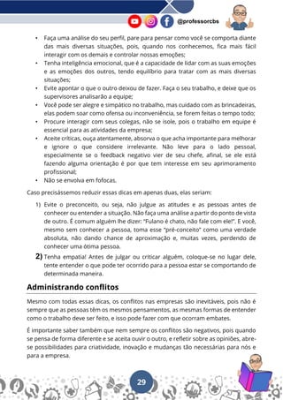 29
@professorcbs
• Faça uma análise do seu perfil, pare para pensar como você se comporta diante
das mais diversas situações, pois, quando nos conhecemos, fica mais fácil
interagir com os demais e controlar nossas emoções;
• Tenha inteligência emocional, que é a capacidade de lidar com as suas emoções
e as emoções dos outros, tendo equilíbrio para tratar com as mais diversas
situações;
• Evite apontar o que o outro deixou de fazer. Faça o seu trabalho, e deixe que os
supervisores analisarão a equipe;
• Você pode ser alegre e simpático no trabalho, mas cuidado com as brincadeiras,
elas podem soar como ofensa ou inconveniência, se forem feitas o tempo todo;
• Procure interagir com seus colegas, não se isole, pois o trabalho em equipe é
essencial para as atividades da empresa;
• Aceite críticas, ouça atentamente, absorva o que acha importante para melhorar
e ignore o que considere irrelevante. Não leve para o lado pessoal,
especialmente se o feedback negativo vier de seu chefe, afinal, se ele está
fazendo alguma orientação é por que tem interesse em seu aprimoramento
profissional;
• Não se envolva em fofocas.
Caso precisássemos reduzir essas dicas em apenas duas, elas seriam:
1) Evite o preconceito, ou seja, não julgue as atitudes e as pessoas antes de
conhecer ou entender a situação. Não faça uma análise a partir do ponto de vista
de outro. É comum alguém lhe dizer: “Fulano é chato, não fale com ele!”. E você,
mesmo sem conhecer a pessoa, toma esse “pré-conceito” como uma verdade
absoluta, não dando chance de aproximação e, muitas vezes, perdendo de
conhecer uma ótima pessoa.
2) Tenha empatia! Antes de julgar ou criticar alguém, coloque-se no lugar dele,
tente entender o que pode ter ocorrido para a pessoa estar se comportando de
determinada maneira.
Administrando conflitos
Mesmo com todas essas dicas, os conflitos nas empresas são inevitáveis, pois não é
sempre que as pessoas têm os mesmos pensamentos, as mesmas formas de entender
como o trabalho deve ser feito, e isso pode fazer com que ocorram embates.
É importante saber também que nem sempre os conflitos são negativos, pois quando
se pensa de forma diferente e se aceita ouvir o outro, e refletir sobre as opiniões, abre-
se possibilidades para criatividade, inovação e mudanças tão necessárias para nós e
para a empresa.
 