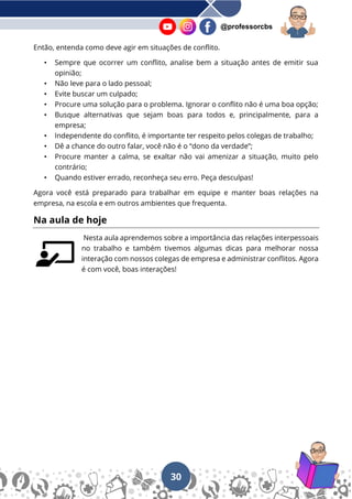 30
@professorcbs
Então, entenda como deve agir em situações de conflito.
• Sempre que ocorrer um conflito, analise bem a situação antes de emitir sua
opinião;
• Não leve para o lado pessoal;
• Evite buscar um culpado;
• Procure uma solução para o problema. Ignorar o conflito não é uma boa opção;
• Busque alternativas que sejam boas para todos e, principalmente, para a
empresa;
• Independente do conflito, é importante ter respeito pelos colegas de trabalho;
• Dê a chance do outro falar, você não é o “dono da verdade”;
• Procure manter a calma, se exaltar não vai amenizar a situação, muito pelo
contrário;
• Quando estiver errado, reconheça seu erro. Peça desculpas!
Agora você está preparado para trabalhar em equipe e manter boas relações na
empresa, na escola e em outros ambientes que frequenta.
Na aula de hoje
Nesta aula aprendemos sobre a importância das relações interpessoais
no trabalho e também tivemos algumas dicas para melhorar nossa
interação com nossos colegas de empresa e administrar conflitos. Agora
é com você, boas interações!
 