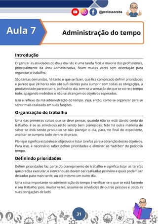 31
@professorcbs
Introdução
Organizar as atividades do dia a dia não é uma tarefa fácil, a maioria dos profissionais,
principalmente da área administrativa, ficam muitas vezes sem orientação para
organizar o trabalho.
São tantas demandas, há tanto o que se fazer, que fica complicado definir prioridades
e parece que 24 horas não são sufi cientes para cumprir com todas as obrigações, a
produtividade parece cair e, ao final do dia, tem-se a sensação de que se corre o tempo
todo, apagando incêndios e não se alcançam os objetivos esperados.
Isso é reflexo da má administração do tempo. Veja, então, como se organizar para se
sentir mais realizado em suas funções.
Organização do trabalho
Uma das primeiras coisas que se deve pensar, quando não se está dando conta do
trabalho, é se as atividades estão sendo bem planejadas. Não há outra maneira de
saber se está sendo produtivo se não planejar o dia, para, no final do expediente,
analisar se cumpriu tudo dentro do prazo.
Planejar significa estabelecer objetivos e listar tarefas para a obtenção destes objetivos.
Para isso, é necessário saber definir prioridades e eliminar os “ladrões” do precioso
tempo.
Definindo prioridades
Definir prioridades faz parte do planejamento do trabalho e significa listar as tarefas
que precisa executar, e elencar quais devem ser realizadas primeiro e quais podem ser
deixadas para mais tarde, ou até mesmo um outro dia.
Uma coisa importante na administração do tempo é verificar se o que se está fazendo
é seu trabalho, pois, muitas vezes, assume-se atividades de outras pessoas e deixa as
suas obrigações de lado.
Administração do tempo
Aula 7
 