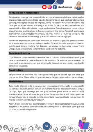 36
@professorcbs
Pontualidade / Assiduidade
As empresas esperam que seus profissionais tenham responsabilidade pelo trabalho,
e isso começa a ser demonstrado a partir do momento em que o colaborador cumpre
com algumas regras básicas da empresa, como respeitar o horário de trabalho, não
faltar por qualquer motivo, não chegar atrasado, ou seja, ser responsável com sua
jornada diária. Mas não adianta chegar no horário e ficar de conversa com o colega,
atrapalhando o seu trabalho e o dele, ou insistir em ficar com o Facebook aberto para
acompanhar as atualizações dos amigos, ou ainda manter o celular ao lado para não
perder as discussões do WhatsApp que estão “rolando” em seus grupos.
Horário de expediente é para fazer atividades da empresa, questões pessoais devem
ser tratadas em intervalos ou após o trabalho. Por mais tentador que possa parecer,
guarde ou desligue o celular e fuja das redes sociais que roubam o seu tempo. Tenha
uma postura profissional e certamente se sairá bem no trabalho.
Comprometimento
O profissional comprometido se envolve com o trabalho buscando sempre soluções
para o crescimento e desenvolvimento da empresa. Ele entende que o sucesso da
empresa é o seu também, mas que a instituição depende de seu esforço e dedicação
para obter o sucesso.
Proatividade
Ser proativo é ter iniciativa, não ficar aguardando que lhe solicite algo que sabe que
precisa ser feito. É fazer além do que é esperado de você, superando as expectativas.
Flexibilidade
Tudo muda o tempo todo, e o avanço das tecnologias de informação e comunicação
faz com que essas mudanças atinjam um número maior de pessoas em menos tempo.
Ou seja, algo que aconteça em um país distante pode afetar as nossas vidas
imediatamente. Uma informação que antes demorava dias e até meses para ser
compartilhada, hoje é postada, curtida, comentada e compartilhada com pessoas do
mundo todo em apenas alguns “cliques”.
Assim, é fácil entender que as empresas necessitam de colaboradores flexíveis, que se
adaptem às mudanças com facilidade para acompanhar a velocidade com que elas
ocorrem no mundo corporativo.
 