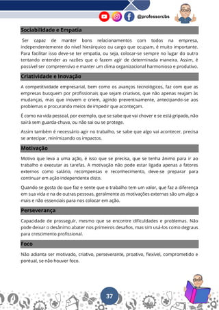 37
@professorcbs
Sociabilidade e Empatia
Ser capaz de manter bons relacionamentos com todos na empresa,
independentemente do nível hierárquico ou cargo que ocupam, é muito importante.
Para facilitar isso deve-se ter empatia, ou seja, colocar-se sempre no lugar do outro
tentando entender as razões que o fazem agir de determinada maneira. Assim, é
possível ser compreensivo e manter um clima organizacional harmonioso e produtivo.
Criatividade e Inovação
A competitividade empresarial, bem como os avanços tecnológicos, faz com que as
empresas busquem por profissionais que sejam criativos, que não apenas reajam às
mudanças, mas que inovem e criem, agindo preventivamente, antecipando-se aos
problemas e procurando meios de impedir que aconteçam.
É como na vida pessoal, por exemplo, que se sabe que vai chover e se está gripado, não
sairá sem guarda-chuva, ou não sai ou se protege.
Assim também é necessário agir no trabalho, se sabe que algo vai acontecer, precisa
se antecipar, minimizando os impactos.
Motivação
Motivo que leva a uma ação, é isso que se precisa, que se tenha ânimo para ir ao
trabalho e executar as tarefas. A motivação não pode estar ligada apenas a fatores
externos como salário, recompensas e reconhecimento, deve-se preparar para
continuar em ação independente disto.
Quando se gosta do que faz e sente que o trabalho tem um valor, que faz a diferença
em sua vida e na de outras pessoas, geralmente as motivações externas são um algo a
mais e não essenciais para nos colocar em ação.
Perseverança
Capacidade de prosseguir, mesmo que se encontre dificuldades e problemas. Não
pode deixar o desânimo abater nos primeiros desafios, mas sim usá-los como degraus
para crescimento profissional.
Foco
Não adianta ser motivado, criativo, perseverante, proativo, flexível, comprometido e
pontual, se não houver foco.
 