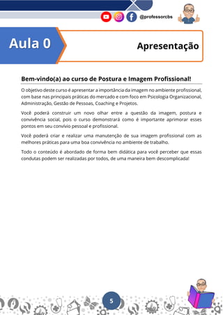 5
@professorcbs
Apresentação
Bem-vindo(a) ao curso de Postura e Imagem Profissional!
O objetivo deste curso é apresentar a importância da imagem no ambiente profissional,
com base nas principais práticas do mercado e com foco em Psicologia Organizacional,
Administração, Gestão de Pessoas, Coaching e Projetos.
Você poderá construir um novo olhar entre a questão da imagem, postura e
convivência social, pois o curso demonstrará como é importante aprimorar esses
pontos em seu convívio pessoal e profissional.
Você poderá criar e realizar uma manutenção de sua imagem profissional com as
melhores práticas para uma boa convivência no ambiente de trabalho.
Todo o conteúdo é abordado de forma bem didática para você perceber que essas
condutas podem ser realizadas por todos, de uma maneira bem descomplicada!
Aula 0
 